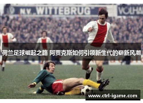 荷兰足球崛起之路 阿贾克斯如何引领新生代的崭新风潮