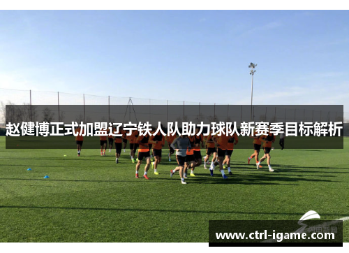 赵健博正式加盟辽宁铁人队助力球队新赛季目标解析