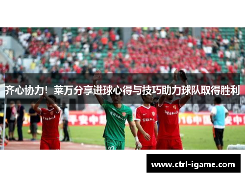 齐心协力！莱万分享进球心得与技巧助力球队取得胜利