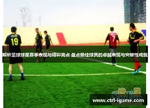 解析足球球星赛季表现与精彩亮点 盘点最佳球员的卓越表现与突破性成就