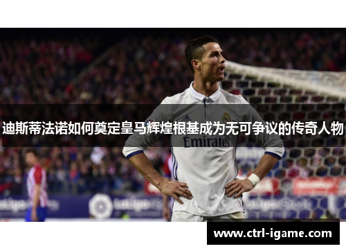 迪斯蒂法诺如何奠定皇马辉煌根基成为无可争议的传奇人物