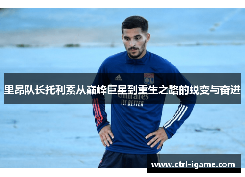里昂队长托利索从巅峰巨星到重生之路的蜕变与奋进