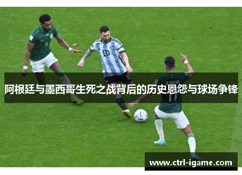 阿根廷与墨西哥生死之战背后的历史恩怨与球场争锋