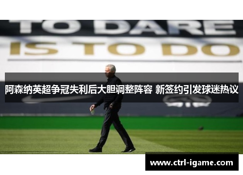 阿森纳英超争冠失利后大胆调整阵容 新签约引发球迷热议