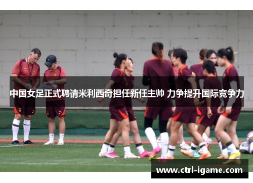中国女足正式聘请米利西奇担任新任主帅 力争提升国际竞争力