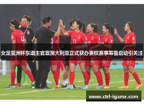 女足亚洲杯东道主官宣澳大利亚正式获办赛权赛事筹备启动引关注