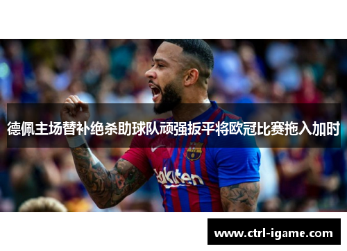 德佩主场替补绝杀助球队顽强扳平将欧冠比赛拖入加时